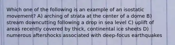 Which one of the following is an example of an isostatic movement? A) arching of strata at the center of a dome B) stream downcutting following a drop in sea level C) uplift of areas recently covered by thick, continental ice sheets D) numerous aftershocks associated with deep-focus earthquakes