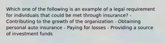 Which one of the following is an example of a legal requirement for individuals that could be met through insurance? - Contributing to the growth of the organization - Obtaining personal auto insurance - Paying for losses - Providing a source of investment funds