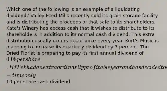 Which one of the following is an example of a liquidating dividend? Valley Feed Mills recently sold its grain storage facility and is distributing the proceeds of that sale to its shareholders. Kate's Winery has excess cash that it wishes to distribute to its shareholders in addition to its normal cash dividend. This extra distribution usually occurs about once every year. Kurt's Music is planning to increase its quarterly dividend by 3 percent. The Dried Florist is preparing to pay its first annual dividend of 0.08 per share. Hi Tek had an extraordinarily profitable year and has decided to do a one-time only10 per share cash dividend.