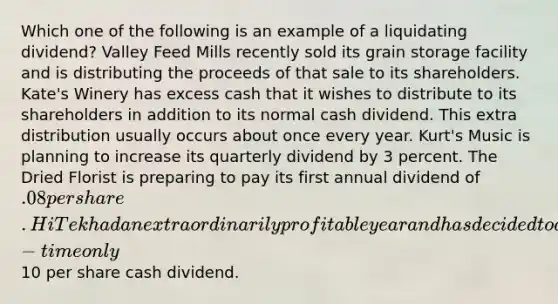 Which one of the following is an example of a liquidating dividend? Valley Feed Mills recently sold its grain storage facility and is distributing the proceeds of that sale to its shareholders. Kate's Winery has excess cash that it wishes to distribute to its shareholders in addition to its normal cash dividend. This extra distribution usually occurs about once every year. Kurt's Music is planning to increase its quarterly dividend by 3 percent. The Dried Florist is preparing to pay its first annual dividend of .08 per share. Hi Tek had an extraordinarily profitable year and has decided to do a one-time only10 per share cash dividend.