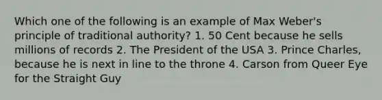 Which one of the following is an example of Max Weber's principle of traditional authority? 1. 50 Cent because he sells millions of records 2. The President of the USA 3. Prince Charles, because he is next in line to the throne 4. Carson from Queer Eye for the Straight Guy