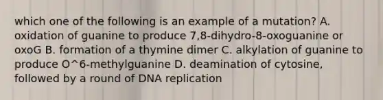 which one of the following is an example of a mutation? A. oxidation of guanine to produce 7,8-dihydro-8-oxoguanine or oxoG B. formation of a thymine dimer C. alkylation of guanine to produce O^6-methylguanine D. deamination of cytosine, followed by a round of DNA replication