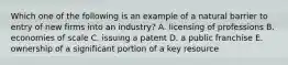 Which one of the following is an example of a natural barrier to entry of new firms into an industry? A. licensing of professions B. economies of scale C. issuing a patent D. a public franchise E. ownership of a significant portion of a key resource