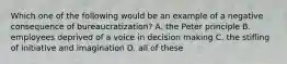 Which one of the following would be an example of a negative consequence of bureaucratization? A. the Peter principle B. employees deprived of a voice in decision making C. the stifling of initiative and imagination D. all of these