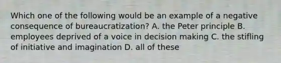 Which one of the following would be an example of a negative consequence of bureaucratization? A. the Peter principle B. employees deprived of a voice in decision making C. the stifling of initiative and imagination D. all of these