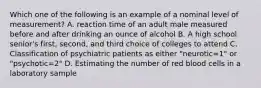 Which one of the following is an example of a nominal level of measurement? A. reaction time of an adult male measured before and after drinking an ounce of alcohol B. A high school senior's first, second, and third choice of colleges to attend C. Classification of psychiatric patients as either "neurotic=1" or "psychotic=2" D. Estimating the number of red blood cells in a laboratory sample