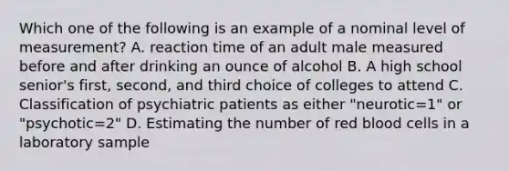 Which one of the following is an example of a nominal level of measurement? A. reaction time of an adult male measured before and after drinking an ounce of alcohol B. A high school senior's first, second, and third choice of colleges to attend C. Classification of psychiatric patients as either "neurotic=1" or "psychotic=2" D. Estimating the number of red blood cells in a laboratory sample