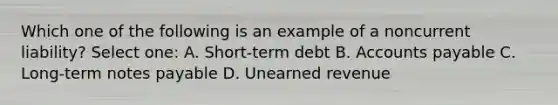 Which one of the following is an example of a noncurrent liability? Select one: A. Short-term debt B. Accounts payable C. Long-term notes payable D. Unearned revenue