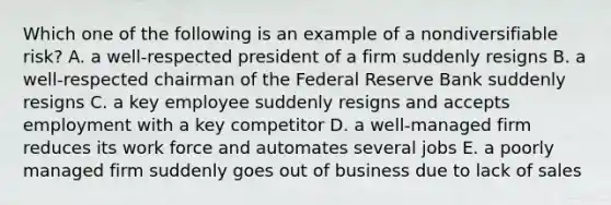 Which one of the following is an example of a nondiversifiable risk? A. a well-respected president of a firm suddenly resigns B. a well-respected chairman of the Federal Reserve Bank suddenly resigns C. a key employee suddenly resigns and accepts employment with a key competitor D. a well-managed firm reduces its work force and automates several jobs E. a poorly managed firm suddenly goes out of business due to lack of sales