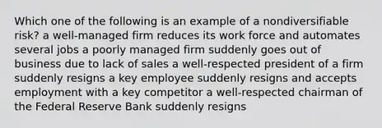 Which one of the following is an example of a nondiversifiable risk? a well-managed firm reduces its work force and automates several jobs a poorly managed firm suddenly goes out of business due to lack of sales a well-respected president of a firm suddenly resigns a key employee suddenly resigns and accepts employment with a key competitor a well-respected chairman of the Federal Reserve Bank suddenly resigns