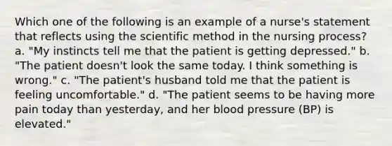 Which one of the following is an example of a nurse's statement that reflects using the scientific method in the nursing process? a. "My instincts tell me that the patient is getting depressed." b. "The patient doesn't look the same today. I think something is wrong." c. "The patient's husband told me that the patient is feeling uncomfortable." d. "The patient seems to be having more pain today than yesterday, and her blood pressure (BP) is elevated."