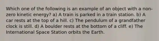 Which one of the following is an example of an object with a non-zero kinetic energy? a) A train is parked in a train station. b) A car rests at the top of a hill. c) The pendulum of a grandfather clock is still. d) A boulder rests at the bottom of a cliff. e) The International Space Station orbits the Earth.