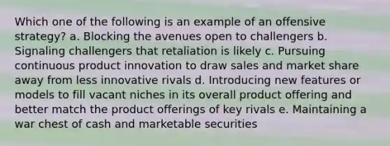 Which one of the following is an example of an offensive strategy? a. Blocking the avenues open to challengers b. Signaling challengers that retaliation is likely c. Pursuing continuous product innovation to draw sales and market share away from less innovative rivals d. Introducing new features or models to fill vacant niches in its overall product offering and better match the product offerings of key rivals e. Maintaining a war chest of cash and marketable securities