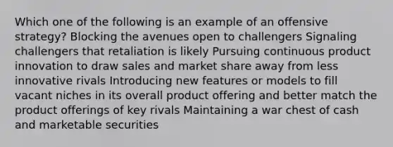 Which one of the following is an example of an offensive strategy? Blocking the avenues open to challengers Signaling challengers that retaliation is likely Pursuing continuous product innovation to draw sales and market share away from less innovative rivals Introducing new features or models to fill vacant niches in its overall product offering and better match the product offerings of key rivals Maintaining a war chest of cash and marketable securities