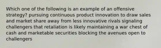 Which one of the following is an example of an offensive strategy? pursuing continuous product innovation to draw sales and market share away from less innovative rivals signaling challengers that retaliation is likely maintaining a war chest of cash and marketable securities blocking the avenues open to challengers