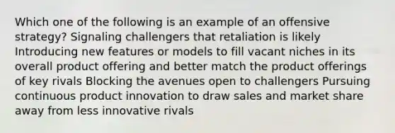 Which one of the following is an example of an offensive strategy? Signaling challengers that retaliation is likely Introducing new features or models to fill vacant niches in its overall product offering and better match the product offerings of key rivals Blocking the avenues open to challengers Pursuing continuous product innovation to draw sales and market share away from less innovative rivals