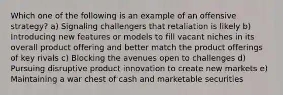 Which one of the following is an example of an offensive strategy? a) Signaling challengers that retaliation is likely b) Introducing new features or models to fill vacant niches in its overall product offering and better match the product offerings of key rivals c) Blocking the avenues open to challenges d) Pursuing disruptive product innovation to create new markets e) Maintaining a war chest of cash and marketable securities