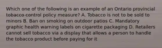 Which one of the following is an example of an Ontario provincial tobacco control policy measure? A. Tobacco is not to be sold to minors B. Ban on smoking on outdoor patios C. Mandatory graphic health warning labels on cigarette packaging D. Retailers cannot sell tobacco via a display that allows a person to handle the tobacco product before paying for it