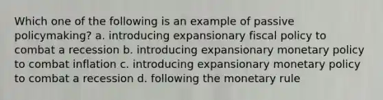 Which one of the following is an example of passive policymaking? a. introducing expansionary fiscal policy to combat a recession b. introducing expansionary monetary policy to combat inflation c. introducing expansionary monetary policy to combat a recession d. following the monetary rule