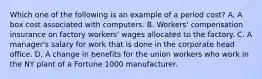 Which one of the following is an example of a period cost? A. A box cost associated with computers. B. Workers' compensation insurance on factory workers' wages allocated to the factory. C. A manager's salary for work that is done in the corporate head office. D. A change in benefits for the union workers who work in the NY plant of a Fortune 1000 manufacturer.