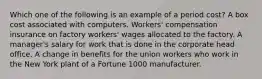 Which one of the following is an example of a period cost? A box cost associated with computers. Workers' compensation insurance on factory workers' wages allocated to the factory. A manager's salary for work that is done in the corporate head office. A change in benefits for the union workers who work in the New York plant of a Fortune 1000 manufacturer.