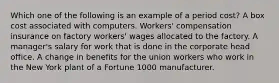 Which one of the following is an example of a period cost? A box cost associated with computers. Workers' compensation insurance on factory workers' wages allocated to the factory. A manager's salary for work that is done in the corporate head office. A change in benefits for the union workers who work in the New York plant of a Fortune 1000 manufacturer.