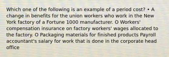 Which one of the following is an example of a period cost? • A change in benefits for the union workers who work in the New York factory of a Fortune 1000 manufacturer. O Workers' compensation insurance on factory workers' wages allocated to the factory. O Packaging materials for finished products Payroll accountant's salary for work that is done in the corporate head office