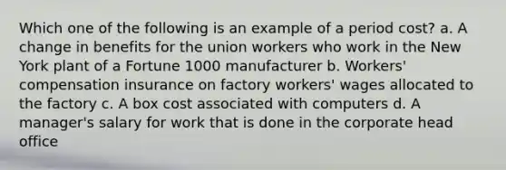 Which one of the following is an example of a period cost? a. A change in benefits for the union workers who work in the New York plant of a Fortune 1000 manufacturer b. Workers' compensation insurance on factory workers' wages allocated to the factory c. A box cost associated with computers d. A manager's salary for work that is done in the corporate head office