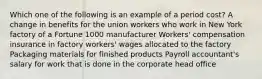 Which one of the following is an example of a period cost? A change in benefits for the union workers who work in New York factory of a Fortune 1000 manufacturer Workers' compensation insurance in factory workers' wages allocated to the factory Packaging materials for finished products Payroll accountant's salary for work that is done in the corporate head office