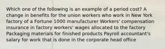 Which one of the following is an example of a period cost? A change in benefits for the union workers who work in New York factory of a Fortune 1000 manufacturer Workers' compensation insurance in factory workers' wages allocated to the factory Packaging materials for finished products Payroll accountant's salary for work that is done in the corporate head office