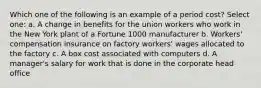 Which one of the following is an example of a period cost? Select one: a. A change in benefits for the union workers who work in the New York plant of a Fortune 1000 manufacturer b. Workers' compensation insurance on factory workers' wages allocated to the factory c. A box cost associated with computers d. A manager's salary for work that is done in the corporate head office