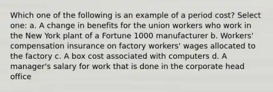 Which one of the following is an example of a period cost? Select one: a. A change in benefits for the union workers who work in the New York plant of a Fortune 1000 manufacturer b. Workers' compensation insurance on factory workers' wages allocated to the factory c. A box cost associated with computers d. A manager's salary for work that is done in the corporate head office