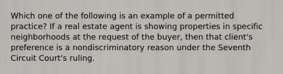 Which one of the following is an example of a permitted practice? If a real estate agent is showing properties in specific neighborhoods at the request of the buyer, then that client's preference is a nondiscriminatory reason under the Seventh Circuit Court's ruling.