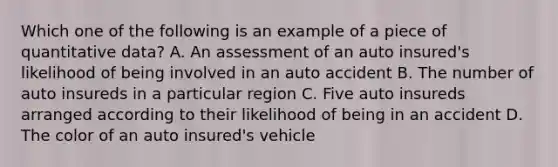 Which one of the following is an example of a piece of quantitative data? A. An assessment of an auto insured's likelihood of being involved in an auto accident B. The number of auto insureds in a particular region C. Five auto insureds arranged according to their likelihood of being in an accident D. The color of an auto insured's vehicle