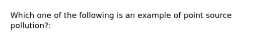 Which one of the following is an example of point source pollution?: