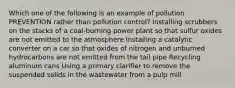 Which one of the following is an example of pollution PREVENTION rather than pollution control? Installing scrubbers on the stacks of a coal-burning power plant so that sulfur oxides are not emitted to the atmosphere Installing a catalytic converter on a car so that oxides of nitrogen and unburned hydrocarbons are not emitted from the tail pipe Recycling aluminum cans Using a primary clarifier to remove the suspended solids in the wastewater from a pulp mill