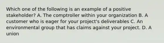 Which one of the following is an example of a positive stakeholder? A. The comptroller within your organization B. A customer who is eager for your project's deliverables C. An environmental group that has claims against your project. D. A union