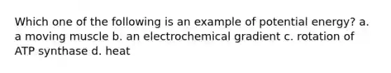 Which one of the following is an example of potential energy? a. a moving muscle b. an electrochemical gradient c. rotation of ATP synthase d. heat