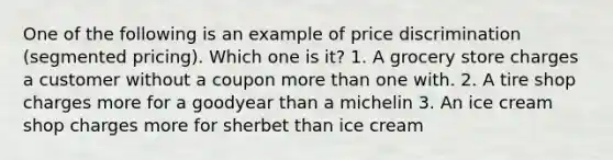 One of the following is an example of price discrimination (segmented pricing). Which one is it? 1. A grocery store charges a customer without a coupon more than one with. 2. A tire shop charges more for a goodyear than a michelin 3. An ice cream shop charges more for sherbet than ice cream