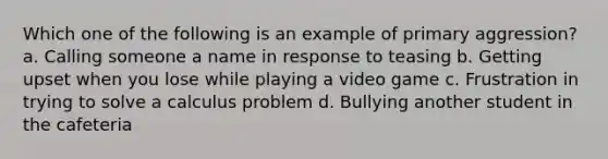 Which one of the following is an example of primary aggression? a. Calling someone a name in response to teasing b. Getting upset when you lose while playing a video game c. Frustration in trying to solve a calculus problem d. Bullying another student in the cafeteria