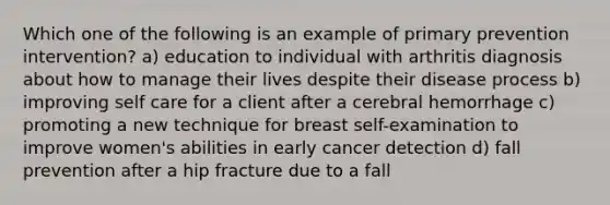 Which one of the following is an example of primary prevention intervention? a) education to individual with arthritis diagnosis about how to manage their lives despite their disease process b) improving self care for a client after a cerebral hemorrhage c) promoting a new technique for breast self-examination to improve women's abilities in early cancer detection d) fall prevention after a hip fracture due to a fall