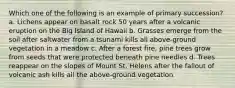 Which one of the following is an example of primary succession? a. Lichens appear on basalt rock 50 years after a volcanic eruption on the Big Island of Hawaii b. Grasses emerge from the soil after saltwater from a tsunami kills all above-ground vegetation in a meadow c. After a forest fire, pine trees grow from seeds that were protected beneath pine needles d. Trees reappear on the slopes of Mount St. Helens after the fallout of volcanic ash kills all the above-ground vegetation