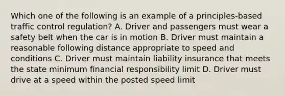 Which one of the following is an example of a principles-based traffic control regulation? A. Driver and passengers must wear a safety belt when the car is in motion B. Driver must maintain a reasonable following distance appropriate to speed and conditions C. Driver must maintain liability insurance that meets the state minimum financial responsibility limit D. Driver must drive at a speed within the posted speed limit