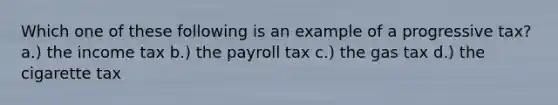 Which one of these following is an example of a progressive tax? a.) the income tax b.) the payroll tax c.) the gas tax d.) the cigarette tax