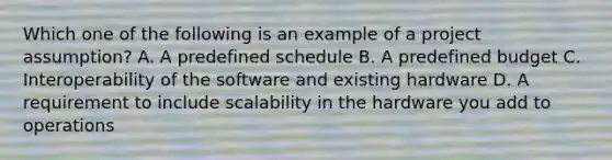 Which one of the following is an example of a project assumption? A. A predefined schedule B. A predefined budget C. Interoperability of the software and existing hardware D. A requirement to include scalability in the hardware you add to operations