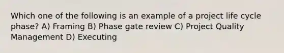 Which one of the following is an example of a project life cycle phase? A) Framing B) Phase gate review C) Project Quality Management D) Executing