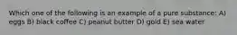 Which one of the following is an example of a pure substance: A) eggs B) black coffee C) peanut butter D) gold E) sea water