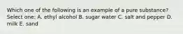 Which one of the following is an example of a pure substance? Select one: A. ethyl alcohol B. sugar water C. salt and pepper D. milk E. sand