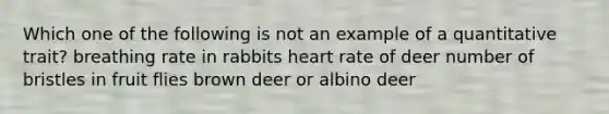 Which one of the following is not an example of a quantitative trait? breathing rate in rabbits heart rate of deer number of bristles in fruit flies brown deer or albino deer