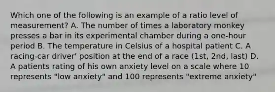 Which one of the following is an example of a ratio level of measurement? A. The number of times a laboratory monkey presses a bar in its experimental chamber during a one-hour period B. The temperature in Celsius of a hospital patient C. A racing-car driver' position at the end of a race (1st, 2nd, last) D. A patients rating of his own anxiety level on a scale where 10 represents "low anxiety" and 100 represents "extreme anxiety"